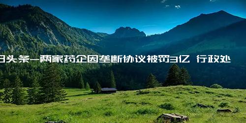 今日头条-两家药企因垄断协议被罚3亿 行政处罚决定书来了